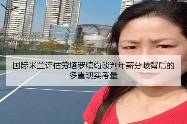 国际米兰评估劳塔罗续约谈判年薪分歧背后的多重现实考量 - leyu