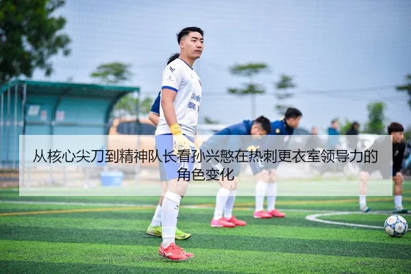 从核心尖刀到精神队长看孙兴慜在热刺更衣室领导力的角色变化