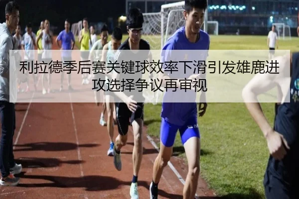 利拉德季后赛关键球效率下滑引发雄鹿进攻选择争议再审视