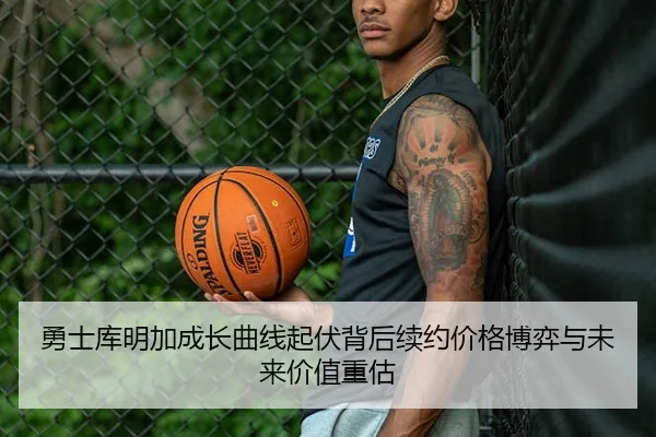 勇士库明加成长曲线起伏背后续约价格博弈与未来价值重估