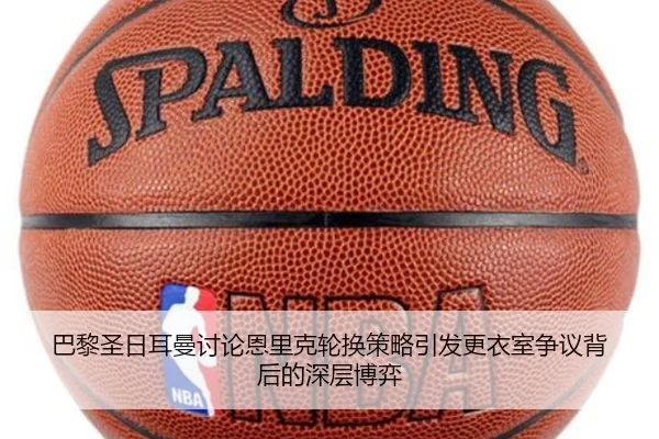 巴黎圣日耳曼讨论恩里克轮换策略引发更衣室争议背后的深层博弈