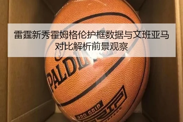 雷霆新秀霍姆格伦护框数据与文班亚马对比解析前景观察