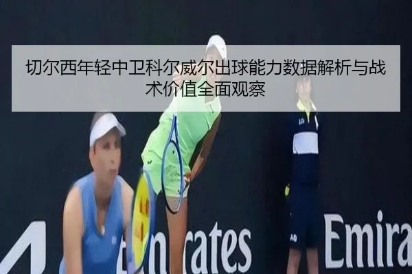 切尔西年轻中卫科尔威尔出球能力数据解析与战术价值全面观察