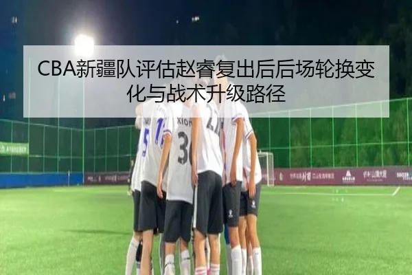 CBA新疆队评估赵睿复出后后场轮换变化与战术升级路径