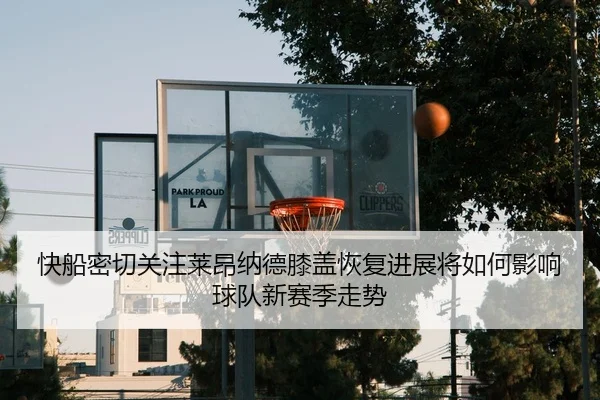 快船密切关注莱昂纳德膝盖恢复进展将如何影响球队新赛季走势