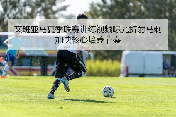 文班亚马夏季联赛训练视频曝光折射马刺加快核心培养节奏