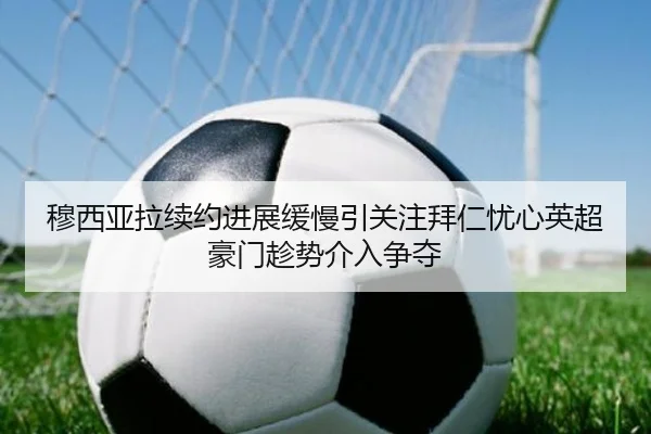穆西亚拉续约进展缓慢引关注拜仁忧心英超豪门趁势介入争夺